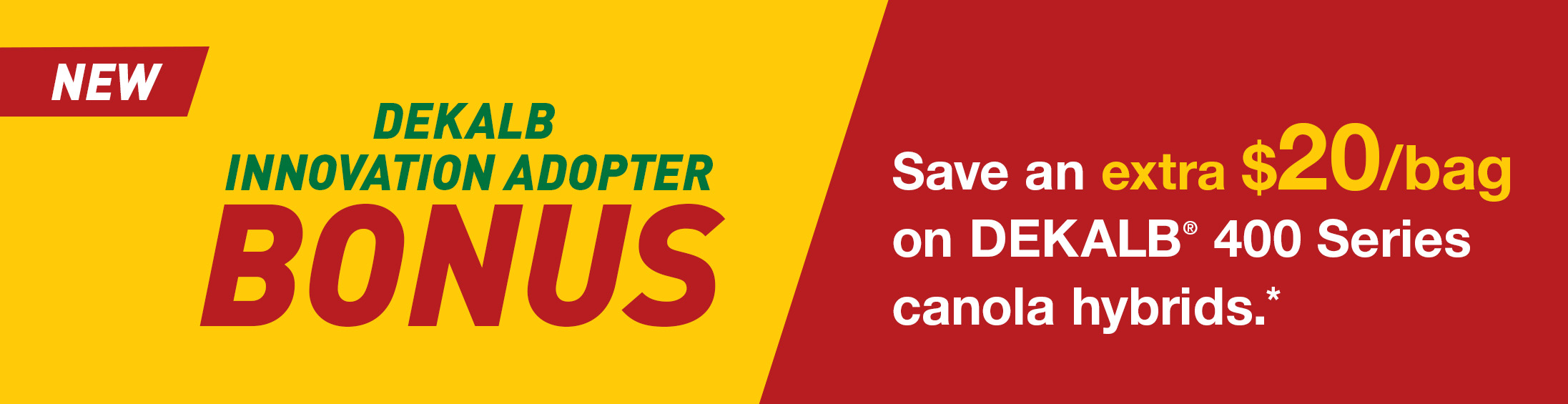 Promotional banner with a vibrant yellow and red background. The upper left corner features the word ‘NEW’ in white letters on a red tab. The headline on the left side reads ‘DEKALB INNOVATION ADAPTER BONUS’ with the right side stating ‘Save an extra $20/bag on DEKALB® 400 Series canola hybrids.*’ 